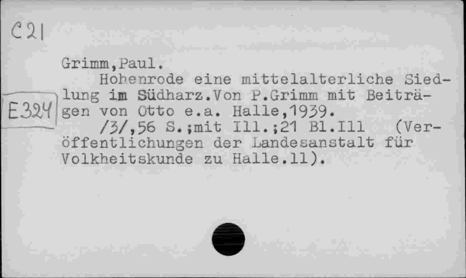 ﻿Grimm,Paul.
Hohenrode eine mittelalterliche Siedlung im Südharz.Von P.Grimm mit Beiträgen von Otto e.a. Halle,1939«
/3/,56 S.;mit Ill.;21 Bl.Ill	(Ver-
öffentlichungen der Landesanstalt für Volkheitskunde zu Halle.il).